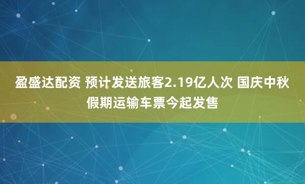 盈盛达配资 预计发送旅客2.19亿人次 国庆中秋假期运输车票今起发售