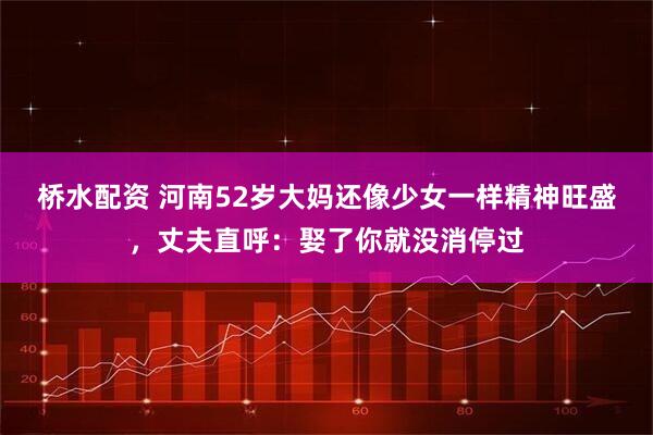 桥水配资 河南52岁大妈还像少女一样精神旺盛，丈夫直呼：娶了你就没消停过