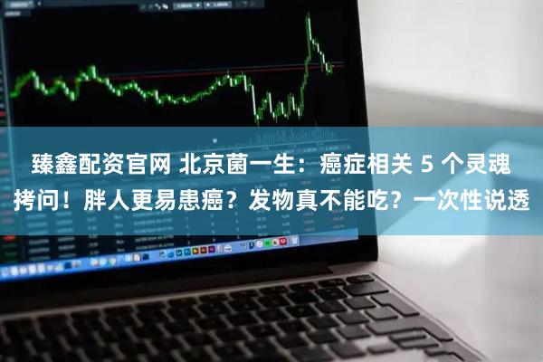 臻鑫配资官网 北京菌一生：癌症相关 5 个灵魂拷问！胖人更易患癌？发物真不能吃？一次性说透
