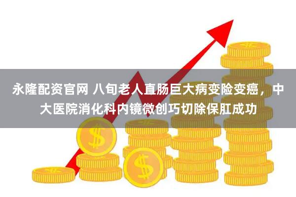永隆配资官网 八旬老人直肠巨大病变险变癌，中大医院消化科内镜微创巧切除保肛成功