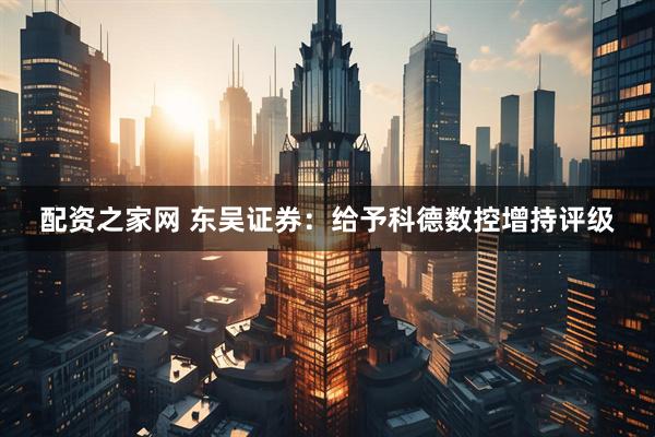 配资之家网 东吴证券：给予科德数控增持评级