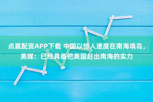 点赢配资APP下载 中国以惊人速度在南海填岛，美媒：已经具备把美国赶出南海的实力