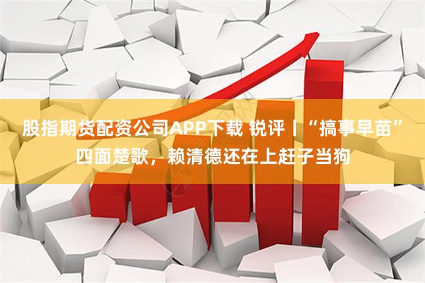 股指期货配资公司APP下载 锐评丨“搞事早苗”四面楚歌，赖清德还在上赶子当狗