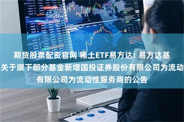 期货股票配资官网 稀土ETF易方达: 易方达基金管理有限公司关于旗下部分基金新增国投证券股份有限公司为流动性服务商的公告