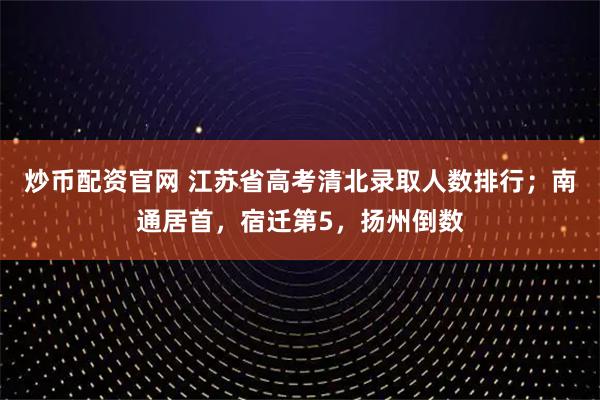 炒币配资官网 江苏省高考清北录取人数排行；南通居首，宿迁第5，扬州倒数