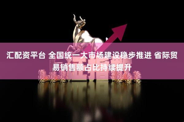 汇配资平台 全国统一大市场建设稳步推进 省际贸易销售额占比持续提升