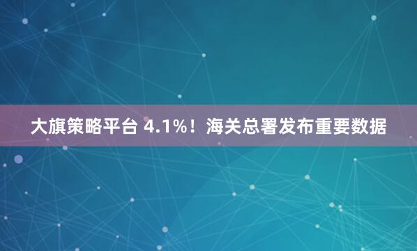 大旗策略平台 4.1%！海关总署发布重要数据