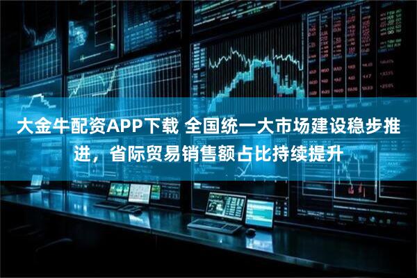大金牛配资APP下载 全国统一大市场建设稳步推进，省际贸易销售额占比持续提升