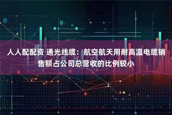 人人配配资 通光线缆：航空航天用耐高温电缆销售额占公司总营收的比例较小