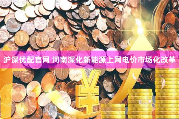 沪深优配官网 河南深化新能源上网电价市场化改革