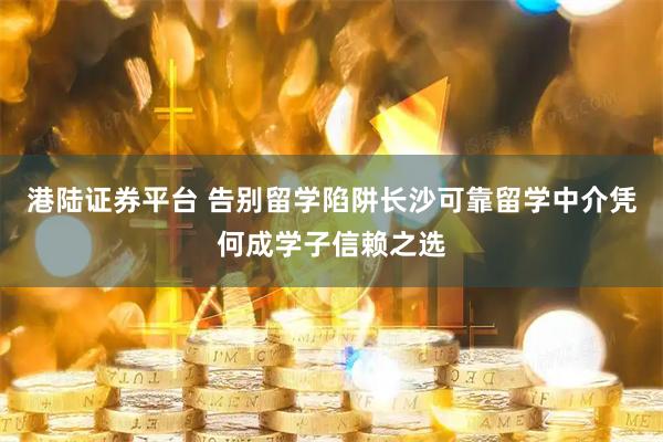 港陆证券平台 告别留学陷阱长沙可靠留学中介凭何成学子信赖之选