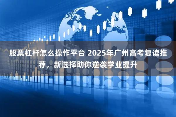 股票杠杆怎么操作平台 2025年广州高考复读推荐，新选择助你逆袭学业提升
