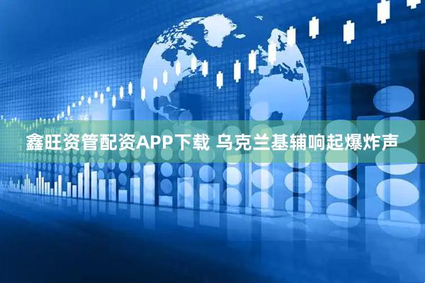 鑫旺资管配资APP下载 乌克兰基辅响起爆炸声
