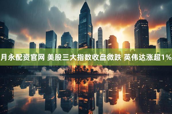 月永配资官网 美股三大指数收盘微跌 英伟达涨超1%