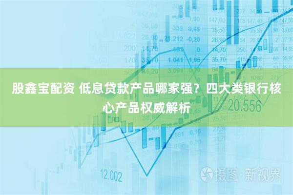股鑫宝配资 低息贷款产品哪家强？四大类银行核心产品权威解析