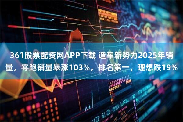 361股票配资网APP下载 造车新势力2025年销量，零跑销量暴涨103%，排名第一，理想跌19%