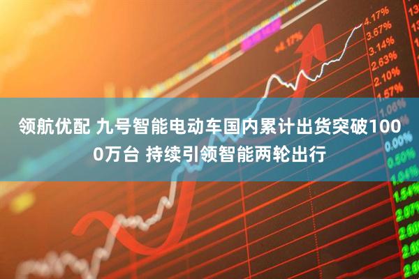 领航优配 九号智能电动车国内累计出货突破1000万台 持续引领智能两轮出行