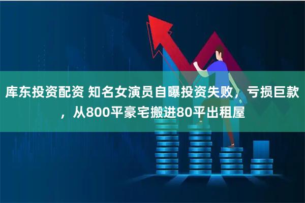 库东投资配资 知名女演员自曝投资失败，亏损巨款，从800平豪宅搬进80平出租屋