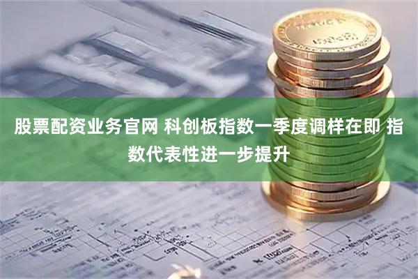 股票配资业务官网 科创板指数一季度调样在即 指数代表性进一步提升