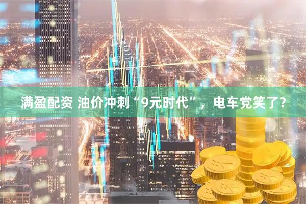 满盈配资 油价冲刺“9元时代”，电车党笑了？